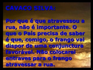 CAVACO SILVA: Por que é que atravessou a rua, não é importante. O que o País precisa de saber é que, comigo, o frango vai dispor de uma conjunctura favorável. Não colocarei entraves para o frango atravessar a rua. 