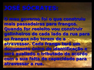 JOSÉ SÓCRATES: O meu governo foi o que construiu mais passadeiras para frangos. Quando for reeleito vou construir galinheiros de cada lado da rua para os frangos não terem de a atravessar. Cada frango terá um documento único de identificação e será avaliado e tributado de acordo com a sua falta de capacidade para atravessar a rua.  