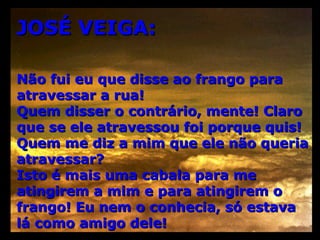 JOSÉ VEIGA: Não fui eu que disse ao frango para atravessar a rua! Quem disser o contrário, mente! Claro que se ele atravessou foi porque quis! Quem me diz a mim que ele não queria atravessar? Isto é mais uma cabala para me atingirem a mim e para atingirem o frango! Eu nem o conhecia, só estava  lá como amigo dele! 