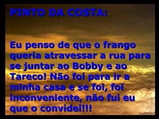 PINTO DA COSTA: Eu penso de que o frango queria atravessar a rua para se juntar ao Bobby e ao Tareco! Não foi para ir a minha casa e se foi, foi inconveniente, não fui eu que o convidei!!! 