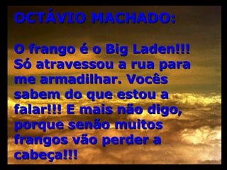 OCTÁVIO MACHADO: O frango é o Big Laden!!! Só atravessou a rua para me armadilhar. Vocês sabem do que estou a falar!!! E mais não digo, porque senão muitos frangos vão perder a cabeça!!! 