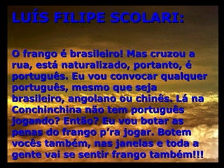 LUÍS FILIPE SCOLARI: O frango é brasileiro! Mas cruzou a rua, está naturalizado, portanto, é português. Eu vou convocar qualquer português, mesmo que seja brasileiro, angolano ou chinês. Lá na Conchinchina não tem português jogando? Então? Eu vou botar as penas do frango p’ra jogar. Botem vocês também, nas janelas e toda a gente vai se sentir frango também!!! 
