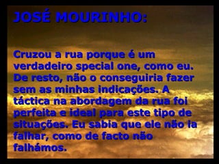 JOSÉ MOURINHO: Cruzou a rua porque é um verdadeiro special one, como eu. De resto, não o conseguiria fazer sem as minhas indicações. A táctica na abordagem da rua foi perfeita e ideal para este tipo de situações. Eu sabia que ele não ia falhar, como de facto não falhámos.  