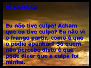 RICARDO: Eu não tive culpa! Acham que eu tive culpa? Eu não vi o frango partir, como é que o podia apanhar? Só quem não percebe disto é que pode dizer que a culpa foi minha. 