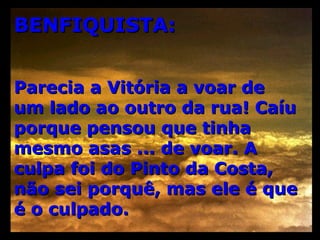 BENFIQUISTA: Parecia a Vitória a voar de um lado ao outro da rua! Caíu porque pensou que tinha mesmo asas ... de voar. A culpa foi do Pinto da Costa, não sei porquê, mas ele é que é o culpado. 