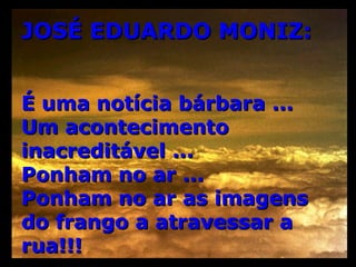 JOSÉ EDUARDO MONIZ: É uma notícia bárbara ... Um acontecimento inacreditável ...  Ponham no ar ...  Ponham no ar as imagens do frango a atravessar a rua!!! 