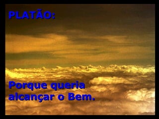 PLATÃO: Porque queria  alcançar o Bem. 