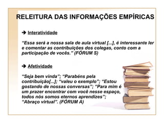 RELEITURA DAS INFORMAÇÕES EMPÍRICAS    Interatividade “ Essa será a nossa sala de aula virtual [...], é interessante ler e comentar as contribuições dos colegas, conto com a participação de vocês.” (FÓRUM S)    Afetividade “ Seja bem vinda”; “Parabéns pela contribuição[...]; “valeu o exemplo”; “Estou gostando de nossas conversas”; “Para mim é um prazer encontrar com você nesse espaço, todos nós somos eternos aprendizes”; “Abraço virtual”. (FÓRUM A) 