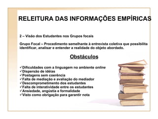 2 – Visão dos Estudantes nos Grupos focais Grupo Focal – Procedimento semelhante à entrevista coletiva que possibilita identificar, analisar e entender a realidade do objeto abordado. Obstáculos Dificuldades com a linguagem no ambiente  online Dispersão de idéias Postagens sem coerência Falta de mediação e avaliação do mediador Descomprometimento dos estudantes Falta de interatividade entre os estudantes Ansiedade, angústia e formalidade Visto como obrigação para garantir nota RELEITURA DAS INFORMAÇÕES EMPÍRICAS 