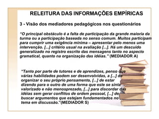 RELEITURA DAS INFORMAÇÕES EMPÍRICAS 3 - Visão dos mediadores pedagógicos nos questionários “ O principal obstáculo é a falta de participação da grande maioria da turma ou a participação baseada no senso comum. Muitos participam para cumprir uma exigência mínima – apresentar pelo menos uma intervenção. [...] critério usual na avaliação [...]. Há um descuido generalizado no registro escrito das mensagens tanto no aspecto gramatical, quanto na organização das idéias.”  (MEDIADOR A) “ Tanto por parte de tutores e de aprendizes, penso que várias habilidades podem ser desenvolvidas, a [...] de organizar o seu próprio pensamento, [...] de estar dizendo para o outro de uma forma que este se sinta valorizado e não menosprezado, [...] para discordar das idéias sem gerar conflitos de ordem pessoal, [...] de buscar argumentos que estejam fundamentados no tema em discussão .”(MEDIADOR S) 