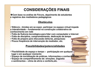 CONSIDERAÇÕES FINAIS  Com base na análise de Fóruns, depoimento de estudantes e registros dos mediadores pedagógicos Obstáculos Silêncio - timidez em se expor, participar no espaço virtual impede a interatividade – fundamental na construção colaborativa de conhecimento em rede Falta de fluência tecnológica para lidar com computador e Internet Falta de disciplina, comprometimento, dedicação de tempo  Falta de preparo para discussão (leituras, pesquisas) Pouca freqüência de intervenção do mediador, etc.  Possibilidades/potencialidades Flexibilidade de espaço e tempo –  participação em qualquer lugar e em qualquer momento Espaço de socialização de práticas, informações e conhecimentos Espaço de compartilhamento de: emoções, angústia  e sentimentos – clima de alívio e conforto,etc. 