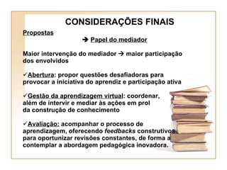 CONSIDERAÇÕES FINAIS Propostas      Papel do mediador Maior intervenção do mediador    maior participação dos envolvidos Abertura : propor questões desafiadoras para provocar a iniciativa do aprendiz e participação ativa Gestão da aprendizagem virtual : coordenar,  além de intervir e mediar às ações em prol  da construção de conhecimento Avaliação:  acompanhar o processo de aprendizagem, oferecendo  feedbacks  construtivos para oportunizar revisões constantes, de forma a contemplar a abordagem pedagógica inovadora. 