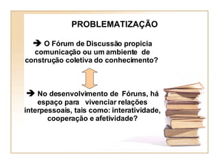 PROBLEMATIZAÇÃO    O Fórum de Discussão propicia comunicação ou um ambiente  de construção coletiva do conhecimento?     No desenvolvimento de  Fóruns, há espaço para  vivenciar relações interpessoais, tais como: interatividade, cooperação e afetividade? 