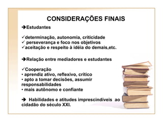 CONSIDERAÇÕES FINAIS  Estudantes  determinação, autonomia, criticidade perseverança e foco nos objetivos  aceitação e respeito à idéia do demais,etc.  Relação entre mediadores e estudantes Cooperação aprendiz ativo, reflexivo, crítico apto a tomar decisões, assumir responsabilidades mais autônomo e confiante    Habilidades e atitudes imprescindíveis  ao cidadão do século XXI. 