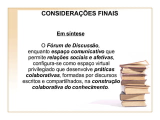 Em síntese   O  Fórum de Discussão ,  enquanto  espaço comunicativo  que permite  relações sociais e afetivas , configura-se como espaço virtual privilegiado que desenvolve  práticas colaborativas , formadas por discursos escritos e compartilhados, na  construção colaborativa do conhecimento .   CONSIDERAÇÕES FINAIS 