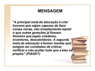 MENSAGEM " A principal meta da educação é criar homens que sejam capazes de fazer coisas novas, não simplesmente repetir o que outras gerações já fizeram. Homens que sejam criadores, inventores, descobridores. A segunda meta da educação é formar mentes que estejam em condições de criticar, verificar e não aceitar tudo que a elas se propõe ." (PIAGET) 
