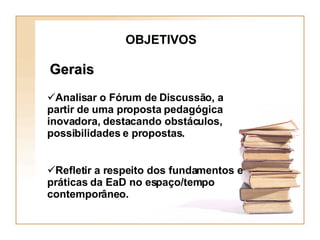 OBJETIVOS Gerais Analisar o Fórum de Discussão, a partir de uma proposta pedagógica inovadora, destacando obstáculos, possibilidades e propostas. Refletir a respeito dos fundamentos e práticas da EaD no espaço/tempo contemporâneo. 