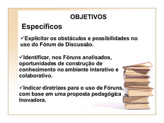 OBJETIVOS Específicos Identificar, nos Fóruns analisados, oportunidades de construção de conhecimento no ambiente interativo e colaborativo. Indicar diretrizes para o uso de Fóruns, com base em uma proposta pedagógica Inovadora. Explicitar os obstáculos e possibilidades no uso do Fórum de Discussão. 