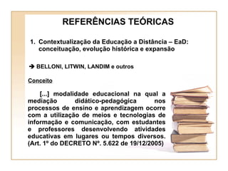    BELLONI, LITWIN, LANDIM e outros Conceito [...] modalidade educacional na qual a mediação didático-pedagógica nos processos de ensino e aprendizagem ocorre com a utilização de meios e tecnologias de informação e comunicação, com estudantes e professores desenvolvendo atividades educativas em lugares ou tempos diversos. (Art. 1º do DECRETO Nº. 5.622 de 19/12/2005) REFERÊNCIAS TEÓRICAS Contextualização da Educação a Distância – EaD: conceituação, evolução histórica e expansão 