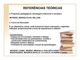REFERÊNCIAS TEÓRICAS Características Espaço de conversação, interação e diálogo Interatividade entre os participantes, visando a  construção colaborativa de conhecimento Relações sociais e afetivas Formação de comunidades virtuais de aprendizagem  PIAGET, KAMIL, MORAN, MENGALLI, PALLOFF E PRATT, MONTANGERO, MAURICE-NAVILLE, LA TAILLE, OLIVEIRA e outros 2. Propostas pedagógicas: abordagem tradicional e inovadora  FREIRE, MORAIS FILHO, BELLONI 3. Fórum de Discussão  É um dispositivo virtual, onde é possível incluir colocações, sugestões, reflexões, proporcionando a troca de experiências e saberes. 