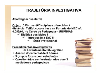 Abordagem qualitativa Objeto : 3 Fóruns   Disciplinas oferecidas à distância, TelEduc, com base na Portaria do MEC nº. 4.059/04, no Curso de Pedagogia – UNIMINAS Didática dos Meios I Introdução a EaD II  Ética Profissional Procedimentos investigativos      Levantamento bibliográfico  Análise documental de 3 Fóruns 3 grupos focais com estudantes Questionários semi-estruturados com 3  mediadores pedagógicos TRAJETÓRIA INVESTIGATIVA 