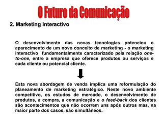 O Futuro da Comunicação 2. Marketing Interactivo O desenvolvimento das novas tecnologias potenciou o aparecimento de um novo conceito de marketing - o marketing interactivo  fundamentalmente caracterizado pela relação  one-to-one,  entre a empresa que oferece produtos ou serviços e cada cliente ou potencial cliente. Esta nova abordagem de venda implica uma reformulação do planeamento de marketing estratégico. Neste novo ambiente competitivo, os estudos de mercado, o desenvolvimento de produtos, a compra, a comunicação e  o feed-back  dos clientes são acontecimentos que não ocorrem uns após outros mas, na maior parte dos casos, são simultâneos. 