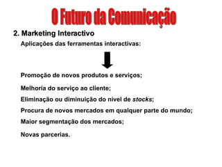O Futuro da Comunicação 2. Marketing Interactivo Aplicações das ferramentas interactivas: Promoção de novos produtos e serviços; Melhoria do serviço ao cliente; Eliminação ou diminuição do nível de  stocks ; Procura de novos mercados em qualquer parte do mundo; Maior segmentação dos mercados; Novas parcerias. 