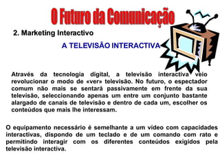 O Futuro da Comunicação A TELEVISÃO INTERACTIVA O equipamento necessário é semelhante a um vídeo com capacidades interactivas, dispondo de um teclado e de um comando com rato e permitindo interagir com os diferentes conteúdos exigidos pela televisão interactiva. 2. Marketing Interactivo Através da tecnologia digital, a televisão interactiva veio revolucionar o modo de «ver» televisão. No futuro, o espectador comum não mais se sentará passivamente em frente da sua televisão, seleccionando apenas um entre um conjunto bastante alargado de canais de televisão e dentro de cada um, escolher os conteúdos que mais lhe interessam. 