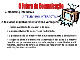 O Futuro da Comunicação maior qualidade de imagem e de som,  o desenvolvimento de serviços multimédia,  a possibilidade de direccionar a publicidade para o consumidor, a ligação entre o sistema de transmissão por cabo e a  Internet  permite um processamento da informação a velocidades muito maiores, permitindo ainda às empresas responder de imediato às solicitações do consumidor. 2. Marketing Interactivo A TELEVISÃO INTERACTIVA A televisão digital apresenta várias vantagens: 