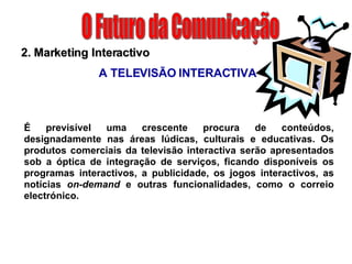 O Futuro da Comunicação É previsível uma crescente procura de conteúdos, designadamente nas áreas lúdicas, culturais e educativas. Os produtos comerciais da televisão interactiva serão apresentados sob a óptica de integração de serviços, ficando disponíveis os programas interactivos, a publicidade, os jogos interactivos, as notícias  on-demand  e outras funcionalidades, como o correio electrónico. 2. Marketing Interactivo A TELEVISÃO INTERACTIVA 