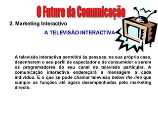 O Futuro da Comunicação 2. Marketing Interactivo A TELEVISÃO INTERACTIVA A televisão interactiva permitirá às pessoas, na sua própria casa, desenharem o seu perfil de espectador e de consumidor e serem os programadores do seu canal de televisão particular. A comunicação interactiva endereçará a mensagem a cada indivíduo. É o que se pode chamar televisão  below the line  que cumpre as funções até agora desempenhadas pelo marketing directo. 