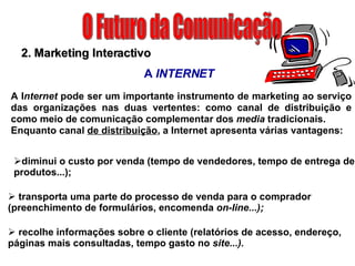 O Futuro da Comunicação diminui o custo por venda (tempo de vendedores, tempo de entrega de produtos...); 2. Marketing Interactivo A  INTERNET A I nternet  pode ser um importante instrumento de marketing ao serviço das organizações nas duas vertentes: como canal de distribuição e como meio de comunicação complementar dos  media  tradicionais. Enquanto canal  de distribuição , a Internet apresenta várias vantagens: transporta uma parte do processo de venda para o comprador (preenchimento de formulários, encomenda  on-Iine...); recolhe informações sobre o cliente (relatórios de acesso, endereço, páginas mais consultadas, tempo gasto no  site...). 