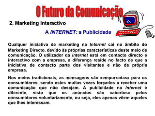 O Futuro da Comunicação 2. Marketing Interactivo A  INTERNET:  a Publicidade Qualquer iniciativa de marketing na  Internet  cai no âmbito do   Marketing Directo, devido às próprias características deste meio de comunicação. O utilizador da  Internet  está em contacto directo e interactivo com a empresa, a diferença reside no facto de que a iniciativa de contacto parte dos visitantes e não da própria empresa. Nos meios tradicionais, as mensagens são «empurradas» para os consumidores, sendo estes muitas vezes forçados a receber uma comunicação que não desejam. A publicidade na  Internet  é diferente, visto que os anúncios são «abertos» pelos consumidores voluntariamente, ou seja, eles apenas vêem aqueles que lhes interessam. 