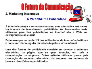 O Futuro da Comunicação 2. Marketing Interactivo A  INTERNET:  a Publicidade A  Internet  começa a ser encarada como uma alternativa aos meios tradicionais de investimento publicitário. As ferramentas mais utilizadas para fins publicitários na  Internet  são a  Web,  os  newsgroups  e os  e-mail.  Estima-se que cerca de 1/3 dos utilizadores de  Internet  substituam o consumo diário regular da televisão pelo  surf  na  Internet.  Uma das formas de publicidade consiste em colocar o endereço electrónico da página que se quer anunciar, em toda a comunicação da empresa. Outro método utilizado passa pela colocação do endereço electrónico da empresa nos motores de busca e directórios especializados. 