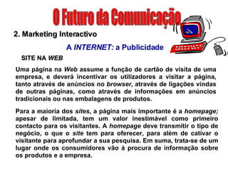 O Futuro da Comunicação 2. Marketing Interactivo A  INTERNET:  a Publicidade SITE NA  WEB Uma página na  Web  assume a função de cartão de visita de uma empresa, e deverá incentivar os utilizadores a visitar a página, tanto através de anúncios no  browser,  através de ligações vindas de outras páginas, como através de informações em anúncios tradicionais ou nas embalagens de produtos. Para a maioria dos  sites,  a página mais importante é a  homepage;  apesar de limitada, tem um valor inestimável como primeiro contacto para os visitantes. A  homepage  deve transmitir o tipo de negócio, o que o  site  tem para oferecer, para além de cativar o visitante para aprofundar a sua pesquisa. Em suma, trata-se de um lugar onde os consumidores vão à procura de informação sobre os produtos e a empresa. 