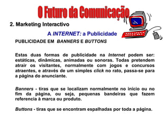 O Futuro da Comunicação 2. Marketing Interactivo A  INTERNET:  a Publicidade PUBLICIDADE EM   BANNERS  E  BUTTONS Estas duas formas de publicidade na  Internet  podem ser: estáticas, dinâmicas, animadas ou sonoras. Todas pretendem atrair os visitantes, normalmente com jogos e concursos atraentes, e através de um simples  click  no rato, passa-se para a página do anunciante. Banners -  tiras que se localizam normalmente no início ou no fim da página, ou seja, pequenas bandeiras que fazem referencia à marca ou produto. Buttons  - tiras que se encontram espalhadas por toda a página. 