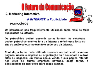 O Futuro da Comunicação 2. Marketing Interactivo A  INTERNET:  a Publicidade PATROCÍNIOS Os patrocínios são frequentemente utilizados como meio de fazer publicidade na  Internet.  Os patrocínios podem assumir várias formas: as empresas podem patrocinar eventos fora da  Internet  e referir esse facto no  site  ou então colocar no evento o endereço da  Internet. Contudo, a forma mais utilizada consiste no patrocínio a outras páginas. Assim, a empresa ou organização dá o seu apoio a outros sites ou negoceia um mútuo apoio, vendo a sua página referida nos  sites  de outras empresas havendo, desta forma, a possibilidade de criar  links  entre essas páginas. 