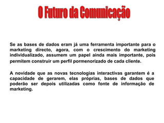 O Futuro da Comunicação Se as bases de dados eram já uma ferramenta importante para o marketing directo, agora, com o crescimento do marketing individualizado, assumem um papel ainda mais importante, pois permitem construir um perfil pormenorizado de cada cliente.   A novidade que as novas tecnologias interactivas garantem é a capacidade de gerarem, elas próprias, bases de dados que poderão ser depois utilizadas como fonte de informação de marketing. 