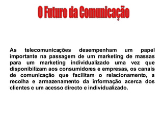 O Futuro da Comunicação As telecomunicações desempenham um papel importante na passagem de um marketing de massas para um marketing individualizado uma vez que disponibilizam aos consumidores e empresas, os canais de comunicação que facilitam o relacionamento, a recolha e armazenamento da informação acerca dos clientes e um acesso directo e individualizado. 