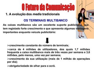 O Futuro da Comunicação 1. A evolução dos  media  tradicionais crescimento constante do número de terminais; OS TERMINAIS MULTIBANCO cerca de 4 milhões de utilizadores, dos quais 1,7 milhões frequenta a caixa multibanco mais de três vezes por semana e 3,6 milhões, pelo menos, uma vez por semana; crescimento da sua utilização (mais de 1 milhão de operações por dia); obrigatoriedade de olhar para o ecrã. As caixas multibanco são um excelente suporte publicitário, que tem registado forte crescimento e que apresenta algumas vantagens importantes enquanto veículo publicitário: 