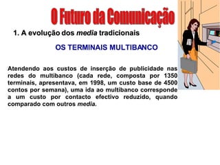 O Futuro da Comunicação 1. A evolução dos  media  tradicionais OS TERMINAIS MULTIBANCO Atendendo aos custos de inserção de publicidade nas redes do multibanco (cada rede, composta por 1350 terminais, apresentava, em 1998, um custo base de 4500 contos por semana), uma ida ao multibanco corresponde a um custo por contacto efectivo reduzido, quando comparado com outros  media. 