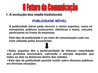 O Futuro da Comunicação 1. A evolução dos  media  tradicionais Este tipo de publicidade é um meio de comunicação cada vez mais utilizado pelos anunciantes.  PUBLICIDADE MÓVEL Estes suportes têm a particularidade de oferecer notoriedade aos produtos anunciados, cativando a atenção daqueles que todos os dias se deslocam dentro das cidades. Este tipo de publicidade permite incidir sobre diversos públicos em diversas situações. A publicidade móvel pode recorrer a vários suportes, como os transportes públicos (autocarros, eléctricos e táxis), veículos particulares ou frotas de empresas. 