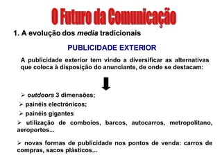 O Futuro da Comunicação 1. A evolução dos  media  tradicionais PUBLICIDADE EXTERIOR outdoors  3 dimensões;  painéis electrónicos; A publicidade exterior tem vindo a diversificar as alternativas que coloca à disposição do anunciante, de onde se destacam: painéis gigantes utilização de comboios, barcos, autocarros, metropolitano, aeroportos... novas formas de publicidade nos pontos de venda: carros de compras, sacos plásticos... 