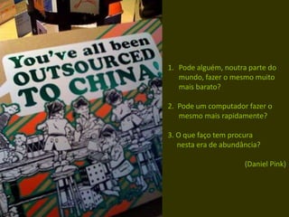 1. Pode alguém, noutra parte do
mundo, fazer o mesmo muito
mais barato?
2. Pode um computador fazer o
mesmo mais rapidamente?
3. O que faço tem procura
nesta era de abundância?
(Daniel Pink)
 