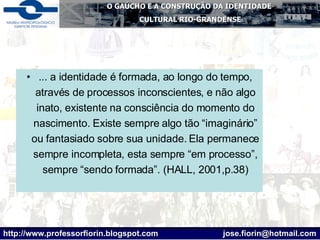 ... a identidade é formada, ao longo do tempo, através de processos inconscientes, e não algo inato, existente na consciência do momento do nascimento. Existe sempre algo tão “imaginário” ou fantasiado sobre sua unidade. Ela permanece sempre incompleta, esta sempre “em processo”, sempre “sendo formada”. (HALL, 2001,p.38) 