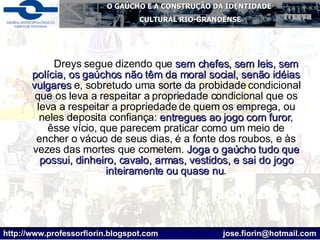 Dreys segue dizendo que  sem chefes, sem leis, sem polícia, os gaúchos não têm da moral social, senão idéias vulgares  e, sobretudo uma sorte da probidade condicional que os leva a respeitar a propriedade condicional que os leva a respeitar a propriedade de quem os emprega, ou neles deposita confiança:  entregues ao jogo com furor , êsse vício, que parecem praticar como um meio de encher o vácuo de seus dias, é a fonte dos roubos, e às vezes das mortes que cometem.  Joga o gaúcho tudo que possui, dinheiro, cavalo, armas, vestidos, e sai do jogo inteiramente ou quase nu . 