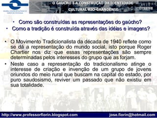 Como são construídas as representações do gaúcho?  Como a tradição é construída através das idéias e imagens? O Movimento Tradicionalista da década de 1940 reflete como se dá a representação do mundo social, isto porque Roger Chartier nos diz que essas representações são sempre determinadas pelos interesses do grupo que as forjam.  Neste caso a representação do tradicionalismo atinge o interesse de criação e invenção de um grupo de jovens oriundos do meio rural que buscam na capital do estado, por puro saudosismo, reviver um passado que não existiu em sua totalidade.  