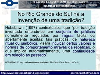 No Rio Grande do Sul há a invenção de uma tradição? Hobsbawn (1997) contextualiza que “por tradição inventada entende-se um  conjunto de práticas  normalmente reguladas por  regras  tácita ou abertamente aceitas; tais práticas, de  natureza ritual ou simbólica , visam  inculcar certos valores e normas de comportamento através da repetição , o que implica automaticamente, uma  continuidade em relação ao passado ”. HOBSBAWN, E. (org.).  A Invenção das tradições . São Paulo: Paz e Terra, 1997.p. 8.  