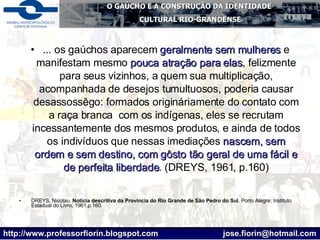 ... os gaúchos aparecem  geralmente sem mulheres  e manifestam mesmo  pouca atração para elas , felizmente para seus vizinhos, a quem sua multiplicação, acompanhada de desejos tumultuosos, poderia causar desassossêgo: formados origináriamente do contato com a raça branca  com os indígenas, eles se recrutam incessantemente dos mesmos produtos, e ainda de todos os indivíduos que nessas imediações  nascem, sem ordem e sem destino, com gôsto tão geral de uma fácil e de perfeita liberdade . (DREYS, 1961, p.160) DREYS, Nicolau.  Notícia descritiva da Província do Rio Grande de São Pedro do Sul . Porto Alegre: Instituto Estadual do Livro, 1961.p.160. 