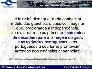Hilaire irá dizer que “dada conhecida índole dos gaúchos, é possível imaginar que, proclamada a independência, aproveitaram-se os primeiros  momentos de desordem para a pilhagem do gado nas estâncias portuguesas , e os portugueses a seu turno promoviam arreadas nas estâncias espanholas” SAINT HILAIRE. Auguste  Viagem ao Rio Grande do Sul . Rio de Janeiro: Ariel Editora, 1936, p.77. 